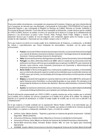 6
p. 18).
El presente análisis de pertinencia, corresponde a los programas de Economía y Empresa,que tiene relación directa
con el programa de maestría que está diseñando y presentando la Universidad UNIVERSIDAD al Consejo de
Educación Superior y que corresponde al Magíster en Sistemas de Calidad, Mención en Gestión Ambiental y
Prevención de Riesgos Laborales. Con la idea de hacermanejable la información, se pudo destacarque los estudios
de ANECA (2005), hicieron un análisis en torno a la ejecución de la oferta en el campo de la administración de
empresas y sus derivaciones en países como: Francia, Italia, Portugal, Reino Unido, Bélgica y Austria. Es
importante destacar que el análisis de esta investigación solo comprende algunos países de Europa, ya que el
estudio ha sido impulsado y financiado por una entidad europea como es ANECA.
En lo que respecta a la oferta en el campo amplio de la Administración de Empresas, a continuación, se detallará
los énfasis y especializaciones que vienen trabajando las universidades, vinculado con los países antes
referenciados:
 Francia: Licence de D´AdministrationEconomiqueetSociale,LaLicence de ScienceEconomiques
y La Licence de Gestion,Economie et Gestion, Economie + Sociologie (licence bi-disciplinaire) y
Economie + Science politique (licence bi-disciplinaire).
 Italia: Scienze dell'economiae dellagestioneaziendale,Scienze Economiche,ScienzeStatistiche
 Portugal: Los datos obtenidos(febrero de 2004) sobre el estado de las discusiones entre los
profesoresnosllevanaafirmarque esprobable que se opte por los240 ECTS y por mantener la
división, como mínimo, entre Economía (Licenciatura em Economía) y Administración de
Empresas (Licenciatura em Gestao).
 Reino Unido: el Reino Unido (gobierno e instituciones académicas) considera, erróneamente,
que su sistemade educaciónsuperiorcumple ya losestándaresque se pretendenalcanzarcon
el EEES yque,por lotanto, sonlosEstados de la Europa continental y noellosquienesse tienen
que adaptar.
 Bélgica:La duraciónde losgradosennuestrasmateriasesde tresaños(180 ECTS),tanto para la
parte flamenca como francófona. La diversidad de grados es muy amplia. Por ejemplo, en la
Universidad de Amberes se ofrecen dos Bachelor: Business Administration y Economic Policy
Análisis.
 Austria: Se mantiene la distinción,comoen Alemania,entre Empresa(Betriebwirtschaftslehre)
y Economía (Volkswirtschtslehre), pero también con múltiples denominaciones.
Desde la información proporcionada por ANECA (2005), se puede constatar que no hay estudios que se articulen
con el análisis de la evolución de carreras y programas en el ámbito de la gestión de la calidad, sin embargo la
relación en el sustento de pertinencia, se realiza al campo amplio de estudio, que en este caso se adscribe a la
“Administración”.
En lo que respecta, al estudio realizado por la organización Master Studies (2020), se ha determinado que, al
momento actual, existen 25 programas de estudio a nivel mundial, que aportan al estudio de los sistemas de gestión
de la calidad y se exponen a continuación, detallando el país y el centro de estudios:
 Uniform, Italia: Master Quality - "Expertos y gerentes en sistemas de gestión empresarial - Calidad -
Seguridad - Medio ambiente.
 University of Arkansas, Estados Unidos: Maestría en Ciencias en Calidad de la Información
 University of Parma, Italia: Máster en Gestión de Sistemas de Calidad Alimentaria y Gastronomía.
 Heriot-Watt University Dubai, Emiratos Árabes Unidos: MSc en Lean Six Sigma para Excelencia
Operacional.
 AIDIMME, España: Máster UniversitarioenGestiónIntegradade Sistemasde Calidad,MedioAmbiente
 