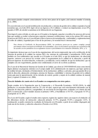 9
esta manera puedan competir comercialmente con los otros países de la región y del contexto mundial (Camisón
et al., 2006).
Un casorelevante en el casode la imbricación de producción y sistemas de gestión de la calidad, responde alsector
cosmético que, en el año 2014, logró elevar sus ingresos a 54, 6 millones y reducir sus importaciones en un 25%,
usando el 100% de alcohol ecuatoriano en la fabricación de sus fragancias.
Para lograr lo antes referido, no solo que en el Ecuador se ha logrado capacitar y tecnificar los procesos del sector,
sino que también se realizó esfuerzos para capacitar e instaurar certificaciones, tanto en las normas ISO como en
el proceso del INEN,que en el caso del país refiere al proceso de normalización, conformidad y reglamentaciones
de sellos de calidad y seguridad para el uso de las personas y la sociedad local e internacional.
Para obtener el Certificado de Reconocimiento INEN, los productos pasan por un camino complejo porque
previamente deben conseguirun Certificado de Conformidad, que es un documento que declara que un producto está
de acuerdo con los parámetros de un reglamento técnico o procedimiento de evaluación (Meléndez, 2014, p. 3).
Es importante destacar que en el caso de las organizaciones del sector empresarial, rige en la certificación de los
sistemas de gestión de la calidad, las normas ISO y los sistemas de conformidad y normalización INEN, pero
también un caso emblemático que sucedió en el Ecuador en el año 2010, es que las instituciones de educación
superior, entraron a un proceso de revisión sobre el aseguramiento de la calidad de la educación, a partir de
procesos rigurosos de autoevaluación, evaluación y acreditación, con la condición de que las instituciones que no
cumplan con este requerimiento, puedan estar condicionadas al cierre de su oferta académica.
En el caso de la Maestría de Sistemas de Gestión de la Calidad, que oferta la UNIVERSIDAD,tiene como interés
lograr plantear un programa sistémico en el campo amplio de la administración de empresas, que logre aportar a
la realidad del país, destinadas al fortalecimiento de las instituciones públicas y privadas, para que puedan llevar a
cabo la dirección, planeación estratégica, sistemas de finanzas, contabilidad y sistemas de gestión de la calidad,
como guía para la operativización de los métodos de control, gestión y mejora de la calidad continua de manera
local y regional (Camisón et al., 2006).
Tasa de titulados de cuarto nivel en Ecuador en comparación con otros países
Según estudios de la Organización para la Cooperación y el Desarrollo Económico, OCDE (2018), la edad
productiva se encuentra ubicada entre los 25 a los 64 años, aspecto que está estrechamente relacionado con la
situación de educación, pobreza y marginalidad, de esta forma las investigaciones realizadas con cohorte del año
2018, la instrucción a nivel mundial alcanza en primaria 5.88%, el bachillerato el 38.72%, el pregrado 16.72% y
el posgrado un 12. 49%.
En el caso del Ecuador, según el estudio antes expuesto, registra los siguietes datos con respecto a la titulación en
los diferentyes niveles de instrucción: educación primaria 33.77%, pregrado 19.25% y posgrado 1.61%. A
continuación se podrá constatar los resultados de formación en el Ecuador, a partir de un análisis disgregado por
cada uno de los niveles y subnveles educativos (Paredes et al, 2016).
Tabla 1
Nivel de instrucción y porcentajes en el Ecuador
 