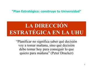 “Plan Estratégico: construye tu Universidad”



    LA DIRECCIÓN
ESTRATÉGICA EN LA UHU
  “Planificar no significa saber qué decisión
   voy a tomar mañana, sino qué decisión
    debo tomar hoy para conseguir lo que
    quiero para mañana” (Peter Drucker)


                                                1
 