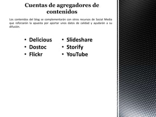 Los contenidos del blog se complementarán con otros recursos de Social Media
que reforzarán la apuesta por aportar unos datos de calidad y ayudarán a su
difusión.



           • Delicious                • Slideshare
           • Dostoc                   • Storify
           • Flickr                   • YouTube
 