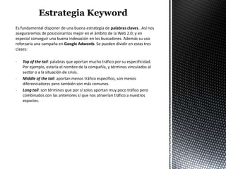 Es fundamental disponer de una buena estrategia de palabras claves.. Así nos
aseguraremos de posicionarnos mejor en el ámbito de la Web 2.0; y en
especial conseguir una buena indexación en los buscadores. Además su uso
reforzaría una campaña en Google Adwords. Se pueden dividir en estas tres
clases:

-   Top of the tail: palabras que aportan mucho tráfico por su especificidad.
    Por ejemplo, estaría el nombre de la compañía, y términos vinculados al
    sector o a la situación de crisis.
-   Middle of the tail: aportan menos tráfico específico, son menos
    diferenciadores pero también son más comunes.
-   Long tail: son términos que por sí solos aportan muy poco tráfico pero
    combinados con las anteriores sí que nos atraerían tráfico a nuestros
    espacios.
 