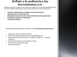 Debemos conocer cuales son los actores en la Web 2.0 y en los Social Media con los
que nos interesa interactuar en caso de una situación de crisis. Estos serían:

•       Activistas: organizaciones ecologistas, Derechos Humanos,…
•       Afectados por la situación de crisis
•       Profesionales del sector, tanto a título individual como organizaciones
•       Periodistas y medios de comunicacón
•       Instituciones públicas




    Esta comunidad se identificará a través de unas herramientas de seguimiento:


    •    Alertas de noticias y lectores de feeds
    •    Buscadores de blogs: bitacoras.com, Google Blog Search,…
    •    Seguimiento de conversaciones en Facebook, Twitter, G+,…: Twellow,
         Kurrently,…
    •    Medición de influencia: Social Mention, Klout,…
    •    Filtros sociales: Menéame, Digg,…
    •    Buscadores de foros
 