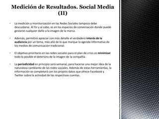 •   La medición y monitorización en las Redes Sociales tampoco debe
    descuidarse. Al fin y al cabo, es en los espacios de conversación donde puede
    gestarse cualquier daño a la imagen de la marca.

•   Además, permitirá apreciar con más detalle el verdadero interés de la
    audiencia por un tema, más allá de lo que marque la agenda informativa de
    los medios de comunicación tradicional.

•   El objetivo prioritario en las redes sociales para el plan de crisis es minimizar
    todo lo posible el deterioro de la imagen de la compañía.

•   La periodicidad en principio será semanal, para hacerse una mejor idea de la
    naturaleza cambiante de las redes sociales. Además de estas herramientas, la
    información se completará con los propios datos que ofrece Facebook y
    Twitter sobre la actividad de las respectivas cuentas.
 