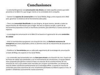 - La voluntad de generar una comunicación más directa con todos aquellos actores que estén
presentes en la Web 2.0 y que tengan interés en las actividades de la compañía.

− Generar los espacios de conversación en los Social Media, blogs y otros espacios de la Web
para garantizar la existencia de las herramientas adecuadas.

− Tener una comunidad identificada a la que dirigirse, de igual manera, atender a todos los
requerimientos de información que se hagan. No será un espacio cerrado, a partir de las
herramientas propuestas se hará un monitoreo constante, para identificar a nuevos actores y/o
espacios.

− La estrategia de comunicación en la Web 2.0 se basará en la generación de unos contenidos
de calidad.

− Ante la incertidumbre que generar una situación de crisis, se diseñarán escenarios de
emergencia para estar preparados y tener un dominio claro de los mecanismos de actuación en
estos entornos.

− Establecer las herramientas para un adecuado seguimiento de la estrategia de comunicación
a través del Blog y los espacios en los Social Media.

− Los contenidos aquí presentados son una base para encarar una situación de crisis. A partir de
las líneas de trabajo aquí planteadas y con el entrenamiento de simulaciones, el equipo deberá
estar preparado para generar nuevos en base a la reacción de los acontecimientos de una
situación de crisis y que pueden estar marcados por una gran incertidumbre. Los tiempos de
reacción deben coordinarse perfectamente con la estrategia offline. La puesta en marcha de
contenidos para estos escenarios de crisis inicialmente planteados no debería superar el mes. Se
pueden ir añadiendo sucesivamente nuevos escenarios.
 