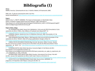 Libros:
MARÍN, Francisco. Comunicación de crisis. 1ª edición, Madrid, LID Empresarial, 2009.

PINO, Iván. Tu plan de comunicación online. Ivan Pino
(ebook autoeditado) en http://ivanpino.com/consigue-gratis-tu-plan-de-comunicacion-corporativaonline/

Papers:
KNIGHT, Rory F. y PRETTY, DEBORAH. The Impact of Catastrophes on Shareholder Value.
Oxford. Templeton College Oxoford Executive Research, 1996. Disponible en
http://www.iei.liu.se/fek/utbildning/varkatalogen/722a20/filarkiv_m20/1.117874/Uppsatsfrslag5VT
2010-CrisisMgmtrapportOxfordUniversity.pdf

Páginas Webs y Blogs:
•     ALL FACEBOOK [Sitio Web]. Nueva York. Mediabistro. 16 de junio de 2010 [Consultado el 16 de
septiembre de 2011]. O'NEILL, Nick. Millions of Facebook Users Boycott BP”. En
http://www.allfacebook.com/millions-of-facebook-users-boycott-bp-2010-06
•     CARRERAS, Roberto. Gestión de Crisis. En Slideshare [Internet]. 2009. [Consultado el 17 de
agosto de 2011]. En http://www.slideshare.net/robertocarreras/gestin-de-crisis-plan-de-crisispresentation
•     CNN EXPANSIÓN [Sede Web]. México. CNN Expansión 8 de junio de 2010 [consultado el 9 de
septiembre de 2011]. YOUSUF, Hibah. BP compra publicidad en Google y Yahoo. En
http://www.cnnexpansion.com/negocios/2010/06/08/bp-derrame-google-yahoo-cnnexpansion
•     COMSULTOR EN DIPLOMACIA ONLINE [Blog Internet]. Barcelona. GRAU, Francesc. Gestión
de crisis 2.0:recursos sociales al servicio de la comunidad. 6 de julio de 2010 [Consultado el 18 de
septiembre de 2011]. En: http://blog.francescgrau.com/gestion-de-crisis-2-0-recursos-sociales-alservicio-de-la-
comunicacion
•     ECONOMIA DIGITAL [Sede Web]. Barcelona. Economia Digital. 22 de febrero de 2011
[Consultado el 22 de septiembre de 2011]. En
http://www.economiadigital.es/es/notices/2011/02/repsol_emprende_con_sigilo_la_repatriacion_de
_sus_trabajadores_en_libia_17125.php
•     INTERNATIONAL CRISIS GROUP [Sede Web]. Bruselas. International Crisis Group. 4 de abril
de 2011. [acceso 8 de septiembre de 2011]. ALLEY, April. Yemen on the brink. En:
http://www.crisisgroup.org/en/regions/middle-east-north-africa/iran-gulf/yemen/alley-yemen-onthe-brink.aspx
•     JUICIO ÉTICO A LAS TRANSNACIONALES [Sede Web]. Buenos Aires. ANÓNIMO. 14
preguntas y 14 respuestas sobre Repsol. 21 de junio de 2011. En
http://juicioalastransnacionales.org/2011/06/14-preguntas-y-14-respuestas-sobre-repsol-ypf/
 