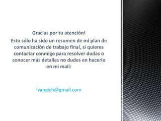Gracias por tu atención!
Esto sólo ha sido un resumen de mi plan de
  comunicación de trabajo final, si quieres
  contactar conmigo para resolver dudas o
 conocer más detalles no dudes en hacerlo
                 en mi mail:



           ivangich@gmail.com
 