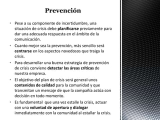 • Pese a su componente de incertidumbre, una
  situación de crisis debe planificarse previamente para
  dar una adecuada respuesta en el ámbito de la
  comunicación.
• Cuanto mejor sea la prevención, más sencillo será
  centrarse en los aspectos novedosos que traiga la
  crisis.
• Para desarrollar una buena estrategia de prevención
  de crisis conviene detectar las áreas críticas de
  nuestra empresa.
• El objetivo del plan de crisis será general unos
  contenidos de calidad para la comunidad y que
  transmitan un mensaje de que la compañía actúa con
  decisión en todo momento.
• Es fundamental que una vez estalle la crisis, actuar
  con una voluntad de apertura y dialogar
  inmediatamente con la comunidad al estallar la crisis.
 