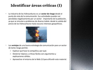 •   La industria de los hidrocarburos es un sector de riesgo desde el
    punto de vista de la comunicación. Sus actividades pueden ser
    percibidas negativamente por un sector importante de la población,
    ya que se vinculan a problemas de diversa índole: desde la subida del
    precio de los hidrocarburos hasta oscuros intereses geopolíticos.




•   Las ventajas de una buena estrategia de comunicación para un sector
    de tanto riesgo pemite:
      Explicar qué hace la compañía y por qué.
      Desterrar tópicos y críticas fáciles con argumentos y
         explicaciones sólidas.
      Aprovechar el entorno de la Web 2.0 para difundir este material.
 