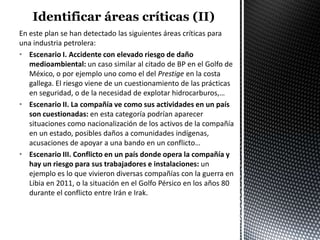 En este plan se han detectado las siguientes áreas críticas para
una industria petrolera:
• Escenario I. Accidente con elevado riesgo de daño
   medioambiental: un caso similar al citado de BP en el Golfo de
   México, o por ejemplo uno como el del Prestige en la costa
   gallega. El riesgo viene de un cuestionamiento de las prácticas
   en seguridad, o de la necesidad de explotar hidrocarburos,…
• Escenario II. La compañía ve como sus actividades en un país
   son cuestionadas: en esta categoría podrían aparecer
   situaciones como nacionalización de los activos de la compañía
   en un estado, posibles daños a comunidades indígenas,
   acusaciones de apoyar a una bando en un conflicto…
• Escenario III. Conflicto en un país donde opera la compañía y
   hay un riesgo para sus trabajadores e instalaciones: un
   ejemplo es lo que vivieron diversas compañías con la guerra en
   Libia en 2011, o la situación en el Golfo Pérsico en los años 80
   durante el conflicto entre Irán e Irak.
 