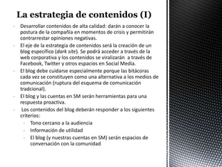 - Desarrollar contenidos de alta calidad: darán a conocer la
  postura de la compañía en momentos de crisis y permitirán
  contrarrestar opiniones negativas.
- El eje de la estrategia de contenidos será la creación de un
  blog específico (dark site). Se podrá acceder a través de la
  web corporativa y los contenidos se viralizarán a través de
  Facebook, Twitter y otros espacios en Social Media.
- El blog debe cuidarse especialmente porque las bitácoras
  cada vez se constituyen como una alternativa a los medios de
  comunicación (ruptura del esquema de comunicación
  tradcional).
- El blog y las cuentas en SM serán herramientas para una
  respuesta proactiva.
- Los contenidos del blog deberán responder a los siguientes
  criterios:
    - Tono cercano a la audiencia
    - Información de utilidad
    - El blog (y nuestras cuentas en SM) serán espacios de
       conversación con la comunidad
 