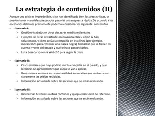 Aunque una crisis es impredecible, si se han identificado bien las áreas críticas, se
pueden tener materiales preparados para dar una respuesta rápida. De acuerdo a los
escenarios definidos previamente podemos considerar los siguientes contenidos.
• Escenario I:
      Gestión y trabajos en otros desastres medioambientales
      Ejemplos de otras castástrofes medioambientales, cómo se han
         solucionado, y cómo actúa la compañía en esta línea (por ejemplo,
         mecanismos para contener una marea negra). Remarcar que se tienen en
         cuenta errores del pasado y qué se hace para evitarlos.
      Lista de recursos en la Web 2.0 para seguir la crisis.

•   Escenario II:
       Casos similares que haya podido vivir la compañía en el pasado, y qué
         lecciones se aprendieron y que ahora se van a aplicar.
       Datos sobres acciones de responsabilidad corporativa que contrarresten
         claramente las críticas recibidas.
       Información actualizada sobre las acciones que se están realizando.

•   Escenario III:
       Referencias históricas a otros conflictos y que puedan servir de referente.
       Información actualizada sobre las acciones que se están realizando.
 