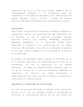importancia del río en la vida de la región. Además de dar la
transcendencia  necesaria  a   los   estudiantes  para  que
comprendan la necesidad de representar sus observaciones de
manera   adecuada,       clara    y     concisa      a   través       de     informes
escritos trabajando en Software para procesamiento de texto.



Descripción:
Esta sesión le permitirá al estudiante evidenciar mediante la
observación, conocer las características más importantes del
río   Amazonas,     lo    que    se     realizará        utilizando          Software
educativo     gratuito     como        Mindomo,       MANPUZSAM,           realizando
búsquedas     geográficas        en     la        aplicación      Google        Earth
disponible    en    Internet     y     la    visualización       de    los    videos
“Visita al Río Amazonas“ y “La vida en el Amazonas” disponible
en You Tube, como un ejemplo de la utilización de la Web 2.0
en la educación.


El profesor de Informática dará a conocer la actividad que se
va a realizar, explicando las características de manejo de la
herramienta,       así   como     su        importancia     en        las    labores
escolares.     Se harán las recomendaciones necesarias para el
uso de los recursos de la sala de Informática, señalando la
importancia        de    realizar           una     buena      observación          y
experimentación para luego realizar la síntesis y la posterior
elaboración del trabajo escrito.


Seguimiento y Orientación de la actividad:


La Clase se iniciará realizando un “desequilibrio cognitivo“,
proceso en el cual los docentes tendrán la oportunidad de
verificar los conocimientos previos con los que cuentan los
 