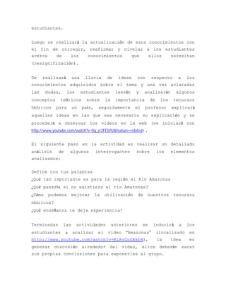 estudiantes.


Luego se realizará la actualización de esos conocimientos con
el fin de corregir, reafirmar y nivelar a los estudiantes
acerca  de   los    conocimientos  que   ellos  necesitan
(resignificación).


Se    realizará        una    lluvia        de    ideas   con       respecto      a    los
conocimientos adquiridos sobre el tema y una vez aclaradas
las     dudas,    los        estudiantes         leerán   y       analizarán      algunos
conceptos     teóricos         sobre       la    importancia        de    los    recursos
hídricos    para       un    país,    seguidamente        el      profesor      explicará
aquellas ideas en las que sea necesaria su explicación y se
procederá a observar los videos en la web (se iniciará con
http://www.youtube.com/watch?v=0q_zr2FESVU&feature=related).


El siguiente paso en la actividad es realizar un detallado
análisis     de       algunos        interrogantes        sobre          los    elementos
analizados:


Define con tus palabras
¿Qué tan importante es para la región el Rio Amazonas
¿Qué pasaría si no existiera el rio Amazonas?
¿Cómo    podemos       mejorar       la    utilización       de    nuestros      recursos
hídricos?
¿Qué enseñanza te deja experiencia?


Terminadas       las    actividades             anteriores     se    inducirá      a   los
estudiantes       a    analizar       el    video    “Amazonas”          (localizado    en
http://www.youtube.com/watch?v=KiKvGnGKkb4),                             la     idea   es
generar discusión alrededor del video, ellos deberán sacar
sus propias conclusiones para exponerlas al grupo.
 