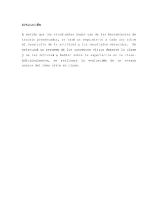 EVALUACIÓN


A medida que los estudiantes hagan uso de las herramientas de
trabajo presentadas, se hará un seguimiento a cada uno sobre
el desarrollo de la actividad y los resultados obtenidos.         Se
orientará un resumen de los conceptos vistos durante la clase
y se les motivará a hablar sobre la experiencia en la clase.
Adicionalmente,   se   realizara   la   evaluación   de   un   ensayo
acerca del tema visto en clase.
 