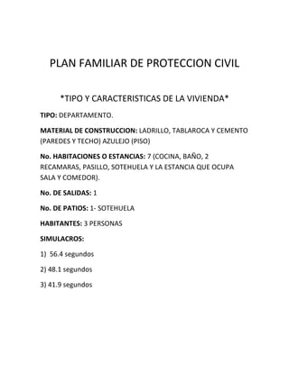 PLAN FAMILIAR DE PROTECCION CIVIL
*TIPO Y CARACTERISTICAS DE LA VIVIENDA*
TIPO: DEPARTAMENTO.
MATERIAL DE CONSTRUCCION: LADRILLO, TABLAROCA Y CEMENTO
(PAREDES Y TECHO) AZULEJO (PISO)
No. HABITACIONES O ESTANCIAS: 7 (COCINA, BAÑO, 2
RECAMARAS, PASILLO, SOTEHUELA Y LA ESTANCIA QUE OCUPA
SALA Y COMEDOR).
No. DE SALIDAS: 1
No. DE PATIOS: 1- SOTEHUELA
HABITANTES: 3 PERSONAS
SIMULACROS:
1) 56.4 segundos
2) 48.1 segundos
3) 41.9 segundos
 