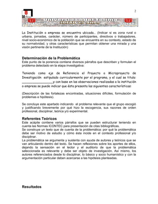 2




La Institución o empresa se encuentra ubicada… (Indicar si es zona rural o
urbana, jornadas, carácter, número de participantes, directivos o trabajadores,
nivel socio-económico de la población que se encuentra en su contexto, estado de
su normatividad, y otras características que permitan obtener una mirada y una
visión pertinente de la Institución)


Determinación de la Problemática
Este punto de la ponencia contiene diversos párrafos que describen y formulan el
problema detectado en la etapa investigativa:

Teniendo como eje de Referencia el Proyecto o Microproyecto de
Investigación estipulado curricularmente por el programa, y el cual se titula:
________________y con base en las observaciones realizadas a la institución
o empresa se puede indicar que ésta presenta las siguientes características:

(Descripción de las fortalezas encontradas, situaciones difíciles, formulación de
problemas e hipótesis).

Se concluye este apartado indicando el problema relevante que el grupo escogió
y justificando brevemente por qué hizo la escogencia, sus razones de orden
profesional, disciplinar, teórica y/o experimental.

Referentes Teóricos
Este acápite contiene varios párrafos que se pueden estructurar teniendo en
cuenta las Normas ICONTEC para presentación de citas bibliográficas.
Se construye un texto que de cuenta de la problemática: por qué la problemática
debe ser motivo de estudio y cómo ésta incide en el contexto profesional y/o
disciplinar.
La problemática se argumenta y sustenta con ayuda de autores y teóricos que se
van articulando dentro del texto. Se hacen reflexiones sobre los aportes de ellos,
dejando la sensación en el lector y el auditorio de que la problemática
seleccionada es relevante y debe ser objeto de investigación. Así mismo, los
autores referenciados desde lo disciplinar, lo básico y socio humanístico y con la
argumentación particular deben acercarse a las hipótesis planteadas.




Resultados
 