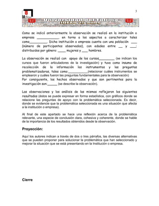 3




Como se indicó anteriormente la observación se realizó en la institución o
empresa ___________, en torno a los aspectos a caracterizar tales
como_________. Dicha institución o empresa cuenta con una población ___
(número de participantes observados), con edades entre __ y ___;
distribuidos por género: ____ mujeres y ___ hombres.

La observación se realizó con apoyo de los cursos________ (se indican los
cursos que fueron articuladores de la investigación) y tuvo como insumo de
recolección de la información los instrumentos y las preguntas
problematizadoras, tales como:__________(relacionar cuáles instrumentos se
emplearon y cuáles fueron las preguntas fundamentales para la observación)
Por consiguiente, los hechos observados y que son pertinentes para la
investigación son:_____ (se describe la observación).

Las observaciones y los análisis de las mismas reflejaron los siguientes
resultados (éstos se puede expresar en forma estadística, con gráficos donde se
relacione las preguntas de apoyo con la problemática seleccionada. Es decir,
donde se evidencie que la problemática seleccionada es una situación que afecta
a la institución o empresa).

Al final de este apartado se hace una reflexión acerca de la problemática
relevante, una especie de conclusión clara, cohesiva y coherente, donde se hable
de la importancia de los resultados obtenidos desde la observación.

Proyección:

Aquí los autores indican a través de dos o tres párrafos, las diversas alternativas
que se pueden proponer para solucionar la problemática que han seleccionado y
mejorar la situación que se está presentando en la Institución o empresa.




Cierre
 
