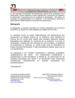 4




En dos párrafos se presentan las conclusiones acerca de la importancia de la
observación, hechos relevantes, hechos significativos, situaciones que facilitaron
la observación y situaciones que en ocasiones la perjudicaron. Así mismo, se
presentan los agradecimientos a la Institución, a los participantes, directivos y
comunidad por haber facilitado el desarrollo de la observación.

Bibliografía

La bibliografía se presenta atendiendo los criterios estipulados por las Normas
ICONTEC y se organiza en orden alfabético por apellido de los autores.


el Anterior texto se puede complementAr con diApositivAs que
contenGAn lAs mismAs pArtes de lA ponenciA, pero teniendo en
cuentA que en ellAs debe hAber más cuAdros, imAGenes, mApAs,
diAGrAmAs que orienten Al receptor de lA ponenciA y no que lo
distrAiGAn o cAnsen con unA cAntidAd de texto ileGible. Al momento
de presentAr lA ponenciA, el Autor puede leer el documento en
FormA pAusAdA-vocAlizAdA y simultáneAmente correr cAdA unA de
lAs diApositivAs.

se AGrAdece A los tutores, estudiAntes y personAl AcAdémico-
AdministrAtivo del ideAd      sus comentArios, experienciAs y
concreciones A este documento, A pArtir de su AplicAción en los
diversos proGrAmAs del ideAd y su proyección pArA sociAlizAr
experienciAs   investiGAtivAs   en  eventos   nAcionAles    y/o
internAcionAles.

AtentAmente,




luz elenA bAtAnelo GArcíA                          josé sydney sánchez vArGAs
coordinAdorA investiGAciones                                tutor pedAGóGico ideAd
instituto de educAción A distAnciA   instituto de educAción A distAnciA
universidAd del tolimA                                     universidAd del tolimA
lebatane@ut.edu.co                                               josesidneys@hotmail.com
cel. 316 4684912
 