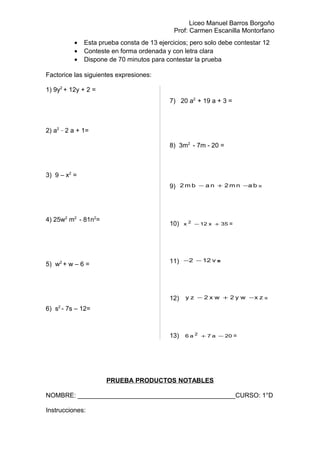 Liceo Manuel Barros Borgoño
Prof: Carmen Escanilla Montorfano
• Esta prueba consta de 13 ejercicios; pero solo debe contestar 12
• Conteste en forma ordenada y con letra clara
• Dispone de 70 minutos para contestar la prueba
Factorice las siguientes expresiones:
1) 9y2
+ 12y + 2 =
2) a2 _
2 a + 1=
3) 9 – x2
=
4) 25w2
m2
- 81n2
=
5) w2
+ w – 6 =
6) s2
- 7s – 12=
7) 20 a2
+ 19 a + 3 =
8) 3m2
- 7m - 20 =
9) banm2nabm2 −+− =
10) 35x12x 2
+− =
11) v122 −− =
12) zxwy2wx2zy −+− =
13) 20a7a6 2
−+ =
PRUEBA PRODUCTOS NOTABLES
NOMBRE: ____________________________________________CURSO: 1°D
Instrucciones:
 