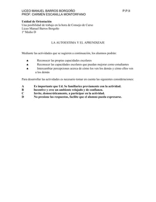 LICEO MANUEL BARROS BORGOÑO P.P.II
PROF: CARMEN ESCANILLA MONTORFANO
Unidad de Orientación
Una posibilidad de trabajo en la hora de Consejo de Curso
Liceo Manuel Barros Borgoño
1º Medio D
LA AUTOESTIMA Y EL APRENDIZAJE
Mediante las actividades que se sugieren a continuación, los alumnos podrán:
♠ Reconocer las propias capacidades escolares
♠ Reconocer las capacidades escolares que puedan mejorar como estudiantes
♠ Intercambiar percepciones acerca de cómo los ven los demás y cómo ellos ven
a los demás
Para desarrollar las actividades es necesario tomar en cuenta las siguientes consideraciones:
A Es importante que Ud. Se familiarice previamente con la actividad.
B Incentive y cree un ambiente relajado y de confianza.
C Invite, democráticamente, a participar en la actividad.
D No presione las respuestas, facilite que el alumno pueda expresarse.
 
