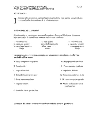 LICEO MANUEL BARROS BORGOÑO P.P.II
PROF: CARMEN ESCANILLA MONTORFANO
ACTIVIDADES.
Entregue a los alumnos o copie en la pizarra el material para realizar las actividades.
Lea con ellos las instrucciones de la primera de éstas.
RECONOCIENDO MIS CAPACIDADES.
A continuación te presentamos algunas afirmaciones. Escoge el dibujo que sientas que
representa mejor la situación de tus capacidades como estudiante.
Si consideras que Si crees que la Si consideras que
la capacidad aparece capacidad se presenta la capacidad aparece
la mayoría de las veces sólo a veces muy pocas veces
dibuja: dibuja: dibuja:
Las capacidades o recursos personales que yo reconozco en mi como escolar, las
puedo identificar como:
A Leo y comprendo lo que leo H Hago preguntas en clases
B Estudio solo I Pongo atención en clases
C Hago tareas solo J Preparo las pruebas
D Entiendo lo dice el profesor K Tengo mis cuadernos al día
E Tomo apuntes en clases L Mi curso me ayuda aprender
F Hago resúmenes M Anotar las tareas me sirve
para hacerlas
G Anoto las tareas que me dan
Escribe en dos líneas, cómo te sientes observando los dibujos que hiciste:
1
 