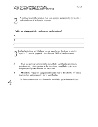LICEO MANUEL BARROS BORGOÑO P.P.II
PROF: CARMEN ESCANILLA MONTORFANO
A partir de la actividad anterior, pida a sus alumnos que contesten por escrito e
individualmente, a la siguiente pregunta:
¿Cuáles son mis capacidades escolares que puedo mejorar?
A
_________________________________________________________________________
B
_________________________________________________________________________
C
_________________________________________________________________________
Realice la siguiente actividad una vez que todos hayan finalizado la anterior.
Organice El curso en grupos de cinco alumnos. Pídale a los alumnos que:
A Cada uno exprese verbalmente las capacidades identificadas en sí mismo
anteriormente y cómo cree que se dan las mismas capacidades en los otros
integrantes del grupo, sin mirar sus respuestas.
B Mirando las respuestas, agreguen capacidades nuevas descubiertas por otros e
intercambien opiniones sobre las ya identificadas.
Por último comente con todo el curso las actividades que se hayan realizado.
2
3
4
 