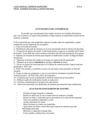 LICEO MANUEL BARROS BORGOÑO P.P.II
PROF: CARMEN ESCANILLA MONTORFANO
ACTIVIDADES PARA CONSIDERAR.
Es posible, que considerando estas simples acciones en el trabajo del profesor
jefe, con el control y la supervisión periódica se logre mejorar el rendimiento escolar del los
alumnos y alumnas.
0.-Se recomienda que cada apoderado conteste el cuadro sobre las capacidades y poder
compararlo con las respuestas de sus pupilos.
1.- Crear el Comité de Estudio.
2.- Distribución adecuada de alumnos en el curso procurando disolver núcleos de desorden.
3.- Formación de grupos de estudio. Cada Grupo queda a cargo de un miembro del Comité
de Estudio el que debe dar cuenta semanal al profesor jefe del funcionamiento de su grupo.
4.- Elaborar un conjunto de normas para mejorar el rendimiento escolar. (Código del Buen
Estudiante)
5.- Organizar un horario de estudio en el hogar con supervisión del apoderado.
6.- Mantener en la sala un calendario de pruebas y horario de clases.
7.- Llevar un registro de notas parciales en la libreta de comunicaciones. Supervisada por
apoderado y Prof. Jefe.
8.- Pedir a los alumnos y escribirlo, la nota a la cual aspira como promedio al final del
semestre.
9.- Exigir en todas las asignaturas y una vez conocido los resultados la prueba firmada.
Control por parte del Prof. Jefe y Prof. de Asignatura.
10.- Comunicar por escrito al apoderado la fecha de realización de las pruebas.
11.- Publicar cuadro de rendimiento escolar en cada curso.
12.- Verificar constantemente el progreso de cada alumno.
13.- Entrevistas personales con apoderados de alumnos que presenten bajo rendimiento.
ALGUNOS BUENOS HABITOS DE ESTUDIO.
- Estudiar en lugar tranquilo y ordenado
- Reunir los útiles que se van a ocupar antes de empezar a estudiar
- Reunir los útiles y materiales que se necesitarán en la clase del día siguiente.
- Tener los cuadernos ordenados y al día
- Anotar claramente las tareas.
- Hacer las tareas en cuanto son impartidas.
- Aprovechar las tardes o ratos libres para repasar las materias que más
dificultades presenten.
- Distribuir y organizar el tiempo libre.
- Evitar estudiar a última hora y de noche.
 