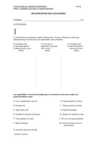 LICEO MANUEL BARROS BORGOÑO P.P.II
PROF: CARMEN ESCANILLA MONTORFANO
RECONOCIENDO MIS CAPACIDADES
NOMBRE: ____________________________________________________________ 1ºD
ACTIVIDADES.
A continuación te presentamos algunas afirmaciones. Escoge el dibujo que sientas que
representa mejor la situación de tus capacidades como estudiante.
Si consideras que Si crees que la Si consideras que
la capacidad aparece capacidad se presenta la capacidad aparece
la mayoría de las veces sólo a veces muy pocas veces
dibuja: dibuja: dibuja:
Las capacidades o recursos personales que yo reconozco en mi como escolar, las
puedo identificar como:
A Leo y comprendo lo que leo H Hago preguntas en clases
B Estudio solo I Pongo atención en clases
C Hago tareas solo J Preparo las pruebas
D Entiendo lo que dice el profesor K Tengo mis cuadernos al día
E Tomo apuntes en clases L Mi curso me ayuda aprender
F Hago resúmenes M Anotar las tareas me sirve
para hacerlas
G Anoto las tareas que me dan
¿Cómo te sientes?
1
 