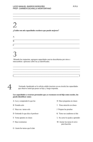 LICEO MANUEL BARROS BORGOÑO P.P.II
PROF: CARMEN ESCANILLA MONTORFANO
_______________________________________________________________
_______________________________________________________________
_______________________________________________________________
¿Cuáles son mis capacidades escolares que puedo mejorar?
A
_________________________________________________________________________
B
_________________________________________________________________________
C
_________________________________________________________________________
Mirando las respuestas, agreguen capacidades nuevas descubiertas por otros e
intercambien opiniones sobre las ya identificadas.
_______________________________________________________________
_______________________________________________________________
_______________________________________________________________
_______________________________________________________________
(_____________________________________________________________ )
Estimado Apoderado se le solicita señale (encierre en un circulo) las capacidades
que observa usted que posee su hijo; y luego responda.
Las capacidades o recursos personales que yo reconozco en mi hijo como escolar, las
puedo identificar como:
A Lee y comprende lo que lee H Hace preguntas en clases
B Estudia solo I Pone atención en clases
C Hace sus tareas solo J Prepara las pruebas
D Entiende lo que dice el profesor K Tiene sus cuadernos al día
E Toma apuntes en clases L Su curso le ayuda a aprender
F Hace resúmenes M Anotar las tareas le sirve
para hacerlas
G Anota las tareas que le dan
2
3
4
 
