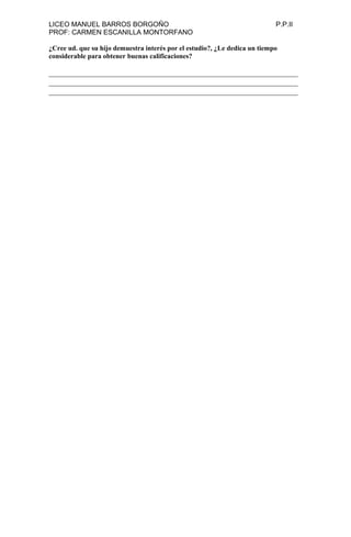 LICEO MANUEL BARROS BORGOÑO P.P.II
PROF: CARMEN ESCANILLA MONTORFANO
¿Cree ud. que su hijo demuestra interés por el estudio?, ¿Le dedica un tiempo
considerable para obtener buenas calificaciones?
______________________________________________________________
______________________________________________________________
______________________________________________________________
 