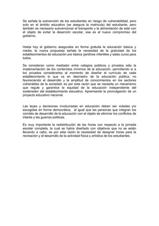 Se señala la subvención de los estudiantes en riesgo de vulnerabilidad, pero
solo en el ámbito educativo (se asegura la matricula) del estudiante; pero
también es necesario subvencionar el transporte y la alimentación de este con
el objeto de evitar la deserción escolar, ese es el nuevo compromiso del
gobierno.
Hasta hoy el gobierno aseguraba en forma gratuita la educación básica y
media; la nueva propuesta señala la necesidad de la gratuidad de los
establecimientos de educación pre básica (jardines infantiles y salas cuna) para
todos.
Se consideran como mediador entre colegios públicos y privados sólo la
implementación de los contenidos mínimos de la educación, permitiendo si a
los privados considerarlos al momento de diseñar el currículo de cada
establecimiento lo que va en desmedro de la educación pública, no
favoreciendo el desarrollo y la amplitud de conocimientos en los sectores
vulnerables de la sociedad; es por esta razón que se necesita un mecanismo
que regule y garantice la equidad de la educación independiente del
sostenedor del establecimiento educativo. Apremiando la promulgación de un
proyecto educativo nacional.
Las leyes y decisiones involucradas en educación deben ser votadas y/o
escogidas en forma democrática, al igual que las personas que integran los
comités de desarrollo de la educación con el objeto de eliminar los conflictos de
interés y las guerras políticas.
Es muy importante la redistribución de las horas con respecto a la jornada
escolar completa, la cual se había diseñado con objetivos que no se están
llevando a cabo; es por esta razón la necesidad de designar horas para la
recreación y el desarrollo de la actividad física y artística de los estudiantes.
 