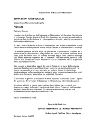 Departamento de Educación Matemática
SEÑOR: CESAR NÚÑEZ GONZÁLEZ
Director Liceo Manuel Barros Borgoño
PRESENTE
Estimado Director:
Los alumnos de la Carrera de Pedagogía en Matemáticas e Informática Educativa de
la Universidad Católica Cardenal Raúl Silva Henríquez se encuentran realizando su
período de Práctica Profesional II, correspondiente al quinto año (décimo semestre)
de la mencionada Carrera.
Por esta razón, me permito solicitar a Usted tenga a bien aceptar al estudiante que se
identifica mas adelante para que realice este proceso en el establecimiento a su cargo.
La actividad principal de esta etapa del proceso es la participación completa en la
dinámica del proceso educativo, integrándose en calidad de profesor ayudante de un
curso, para desarrollar todas las labores docentes, según como Usted lo disponga.
Este trabajo abarcará un período de 12 semanas . Para este efecto, solicito a usted
nominar a un Profesor en calidad de Profesor Guía o Colaborador para la Supervisión
de las actividades descritas.
Este proceso se desarrollará a partir del mes de Agosto en un curso de Enseñanza
Media del Establecimiento que Usted dirige y conforme a la planificación anual y al
horario correspondiente al curso asignado, sin perjuicio de que el estudiante en
práctica colabore en forma voluntaria a satisfacer algún requerimiento específico en el
ámbito de la Educación Matemática, en su Unidad Educativa.
El estudiante en práctica es la señorita Carmen Escanilla Montorfano alumna regular
del quinto año de la Carrera de Pedagogía en Matemáticas e Informática Educativa.
Agradezco a Usted, la valiosa colaboración y disponibilidad para compartir con
nosotros el proceso de formación profesional de los futuros Profesores de Educación
Media en Matemáticas e Informática Educativa y deseamos que esta sea una
experiencia satisfactoria para ambas instituciones.
Saluda atentamente a usted.
Jorge Ávila Contreras
Director Departamento De Educación Matemática
Universidad Católica Silva Henríquez
Santiago, Agosto de 2007
 