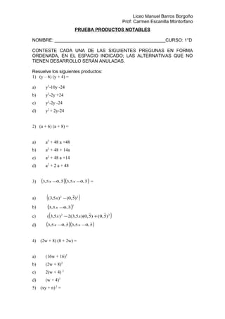 Liceo Manuel Barros Borgoño
Prof: Carmen Escanilla Montorfano
PRUEBA PRODUCTOS NOTABLES
NOMBRE: ____________________________________________CURSO: 1°D
CONTESTE CADA UNA DE LAS SIGUIENTES PREGUNAS EN FORMA
ORDENADA, EN EL ESPACIO INDICADO; LAS ALTERNATIVAS QUE NO
TIENEN DESARROLLO SERÁN ANULADAS.
Resuelve los siguientes productos:
1) (y – 6) (y + 4) =
a) y2
-10y -24
b) y2
-2y +24
c) y2
-2y -24
d) y2
+ 2y-24
2) (a + 6) (a + 8) =
a) a2
+ 48 a +48
b) a2
+ 48 + 14a
c) a2
+ 48 a +14
d) a2
+ 2 a + 48
3) ( )( )5,05,35,05,3 −− xx =
a) ( )22
)5,0()5,3( −x
b) ( )2
5,05,3 −x
c) ( )22
)5,0()5,0)(5,3(2)5,3( +− xx
d) ( )( )5,05,35,05,3 −− xx
4) (2w + 8) (8 + 2w) =
a) (16w + 16)2
b) (2w + 8)2
c) 2(w + 4) 2
d) (w + 4)2
5) (xy + n) 2
=
 