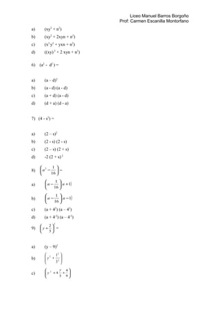 Liceo Manuel Barros Borgoño
Prof: Carmen Escanilla Montorfano
a) (xy2
+ n2
)
b) (xy2
+ 2xyn + n2
)
c) (x2
y2
+ yxn + n2
)
d) ((xy) 2
+ 2 xyn + n2
)
6) (a2
- d2
) =
a) (a – d)2
b) (a - d) (a - d)
c) (a + d) (a - d)
d) (d + a) (d - a)
7) (4 - s2
) =
a) (2 – s)2
b) (2 - s) (2 - s)
c) (2 – s) (2 + s)
d) -2 (2 + s) 2
8) 





−
16
12
a =
a) ( )1
16
1
+





− aa
b) ( )1
16
1
−





− aa
c) (a + 42
) (a – 42
)
d) (a + 4-2
) (a – 4-2
)
9)
2
3
2






+y =
a) (y – 9)2
b) 







+ 2
2
2
3
1
y
c) 







++
9
4
3
42
y
y
 