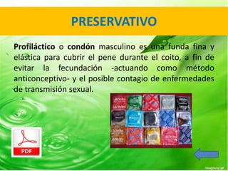 PRESERVATIVO 
Profiláctico o condón masculino es una funda fina y 
elástica para cubrir el pene durante el coito, a fin de 
evitar la fecundación -actuando como método 
anticonceptivo- y el posible contagio de enfermedades 
de transmisión sexual. 
 