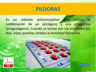 PILDORAS 
Es un método anticonceptivo que incluye la 
combinación de un estrógeno y una progestina 
(progestágeno). Cuando se toman por vía oral todos los 
días, estas pastillas inhiben la fertilidad femenina. 
 