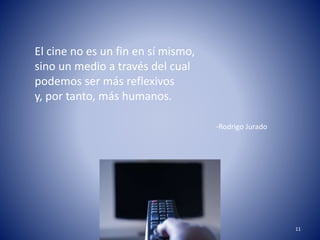 11 
El cine no es un fin en sí mismo, 
sino un medio a través del cual 
podemos ser más reflexivos 
y, por tanto, más humanos. 
-Rodrigo Jurado 
 