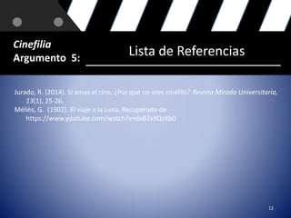 12 
Cinefilia 
Argumento 5: Lista de Referencias 
Jurado, R. (2014). Si amas el cine, ¿Por qué no eres cinéfilo? Revista Mirada Universitaria, 
13(1), 25-26. 
Méliès, G. (1902). El viaje a la Luna. Recuperado de 
https://www.youtube.com/watch?v=dxB2x9QzXb0 
