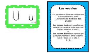 Las vocales son letras que pertenecen a
nuestro abecedario, son 5.
Las vocales se dividen en dos
grupos:
Las vocales fuertes son aquellas que
para pronunciarlas se emite un sonido
fuerte y estas son la letra I y
U.
Las vocales débiles son aquellas que
para pronunciarlas se emite un sonido
suave y estas son la letra A,
E y O.
Las vocales
 