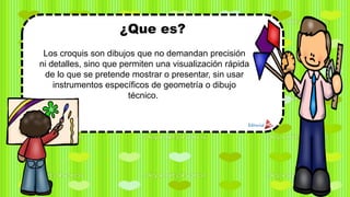 ¿Que es?
Los croquis son dibujos que no demandan precisión
ni detalles, sino que permiten una visualización rápida
de lo que se pretende mostrar o presentar, sin usar
instrumentos específicos de geometría o dibujo
técnico.
 