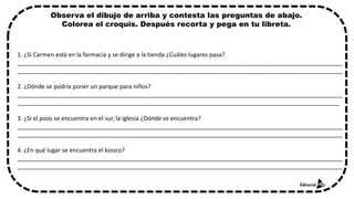 1. ¿Si Carmen está en la farmacia y se dirige a la tienda ¿Cuáles lugares pasa?
__________________________________________________________________________________________________
__________________________________________________________________________________________________
2. ¿Dónde se podría poner un parque para niños?
__________________________________________________________________________________________________
_________________________________________________________________________________________________
3. ¿Si el pozo se encuentra en el sur, la iglesia ¿Dónde se encuentra?
__________________________________________________________________________________________________
__________________________________________________________________________________________________
4. ¿En qué lugar se encuentra el kiosco?
__________________________________________________________________________________________________
__________________________________________________________________________________________________
Observa el dibujo de arriba y contesta las preguntas de abajo.
Colorea el croquis. Después recorta y pega en tu libreta.
 