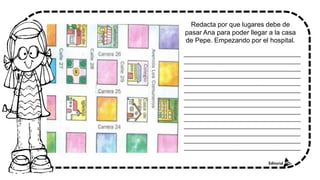 Redacta por que lugares debe de
pasar Ana para poder llegar a la casa
de Pepe. Empezando por el hospital.
_______________________________________
_______________________________________
_______________________________________
_______________________________________
_______________________________________
_______________________________________
_______________________________________
_______________________________________
_______________________________________
_______________________________________
_______________________________________
_______________________________________
_______________________________________
_______________________________________
 