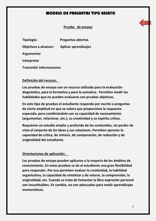 MODELO DE PREGUNTAS TIPO ENSAYO
2
2
Prueba de ensayo
Tipología: Preguntas abiertas
Objetivos a alcanzar: Aplicar aprendizajes
Argumentar
Interpretar
Transmitir informaciones
Definición del recurso:
Las pruebas de ensayo son un recurso utilizado para la evaluación
diagnóstica, para la formativa y para la sumativa. Permiten medir las
habilidades que no pueden evaluarse con pruebas objetivas.
En este tipo de pruebas el estudiante responde por escrito a preguntas
de cierta amplitud en que se valora que proporcione la respuesta
esperada, pero combinándola con su capacidad de razonamiento
(argumentar, relacionar, etc.), su creatividad y su espíritu crítico.
Requieren un estudio amplio y profundo de los contenidos, sin perder de
vista el conjunto de las ideas y sus relaciones. Permiten apreciar la
capacidad de crítica, de síntesis, de comparación, de redacción y de
originalidad del estudiante.
Orientaciones de aplicación:
Las pruebas de ensayo pueden aplicarse a la mayoría de los ámbitos de
conocimiento. En estas pruebas se da al estudiante una gran flexibilidad
para responder. Por eso permiten evaluar la creatividad, la habilidad
organizativa, la capacidad de sintetizar y de valorar, la comprensión, la
originalidad, etc. Cuando se trata de fomentar la libre expresión personal
son insustituibles. En cambio, no son adecuadas para medir aprendizajes
memorísticos.
 