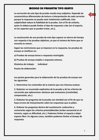 MODELO DE PREGUNTAS TIPO ENSAYO
3
3La corrección de este tipo de prueba resulta muy subjetiva. Depende de
características diferenciales de lectura e interpretación de cada corrector
porque la respuesta no puede estar totalmente codificada. Esta
subjetividad reduce la fiabilidad de la prueba. Con el fin de evitarlo,
quien lo elabora puede limitar el tipo de respuesta a dar (en el espacio,
en los aspectos que se pueden tratar, etc.).
La construcción de una prueba de este tipo supone un ahorro de tiempo
con respecto a las pruebas objetivas, ya que el número de ítems que se
necesita es menor.
Según las restricciones que se imponen en la respuesta, las pruebas de
ensayo se clasifican en:
a) Pruebas de ensayo breve o respuesta restringida.
b) Pruebas de ensayo amplio o respuesta extensa.
Dinámica de trabajo: Individual
Pautas de elaboración:
Las pautas generales para la elaboración de las pruebas de ensayo son
las siguientes:
1. Determinar los contenidos de la materia que nos interesa evaluar.
2. Redactar un enunciado explicativo de la prueba y de los criterios de
corrección que aplicaremos: destacar qué evaluamos (creatividad,
comprensión, etc.).
3. Redactar las preguntas de la prueba con claridad con el fin de que no
haya errores de interpretación sobre las respuestas que se piden.
4. Ordenar las preguntas dentro del cuestionario: ordenarlas y
numerarlas según los criterios preestablecidos (orden secuencial en el
temario, según su dificultad, etc.). Podemos limitar el espacio o dejar
espacio libre. En algunos casos, también podemos limitar el tiempo de
respuesta.
 