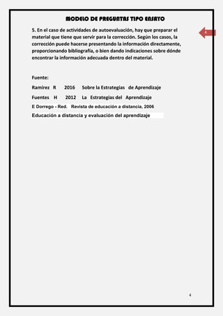 MODELO DE PREGUNTAS TIPO ENSAYO
4
45. En el caso de actividades de autoevaluación, hay que preparar el
material que tiene que servir para la corrección. Según los casos, la
corrección puede hacerse presentando la información directamente,
proporcionando bibliografía, o bien dando indicaciones sobre dónde
encontrar la información adecuada dentro del material.
Fuente:
Ramírez R 2016 Sobre la Estrategias de Aprendizaje
Fuentes H 2012 La Estrategias del Aprendizaje
E Dorrego - Red. Revista de educación a distancia, 2006
Educación a distancia y evaluación del aprendizaje
 