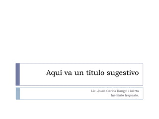 Aquí va un título sugestivo
Lic. Juan Carlos Rangel Huerta
Instituto Irapuato.

 