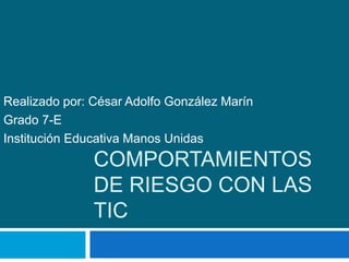 Realizado por: César Adolfo González Marín 
Grado 7-E 
Institución Educativa Manos Unidas 
COMPORTAMIENTOS 
DE RIESGO CON LAS 
TIC 
 