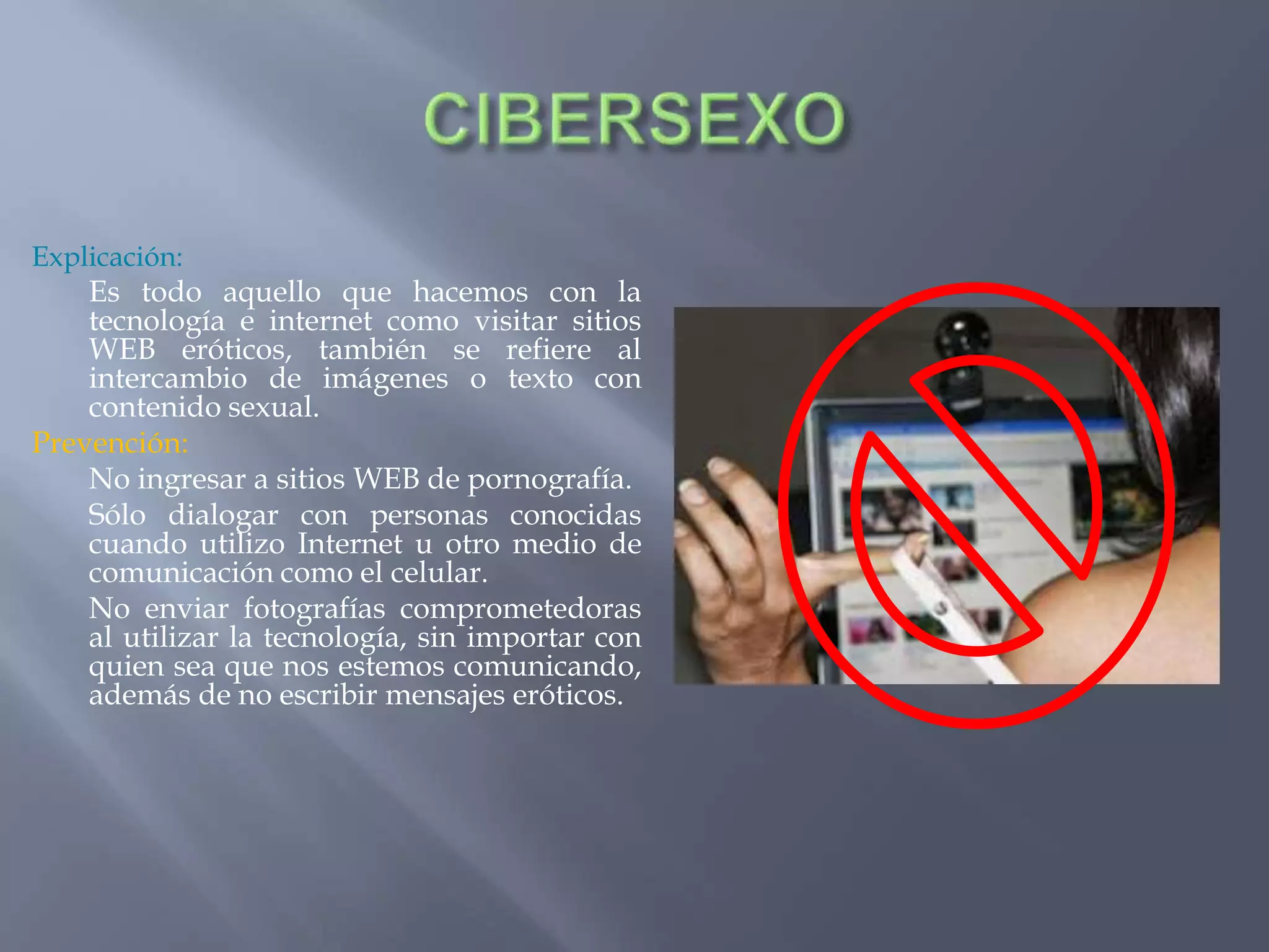 Explicación:
Es todo aquello que hacemos con la
tecnología e internet como visitar sitios
WEB eróticos, también se refiere al
intercambio de imágenes o texto con
contenido sexual.
Prevención:
No ingresar a sitios WEB de pornografía.
Sólo dialogar con personas conocidas
cuando utilizo Internet u otro medio de
comunicación como el celular.
No enviar fotografías comprometedoras
al utilizar la tecnología, sin importar con
quien sea que nos estemos comunicando,
además de no escribir mensajes eróticos.