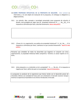 3.8. SOBRE PROPIEDAD INTELECTUAL DE LA PROPUESTA DE SOLUCIÓN. Este numeral es 
informativo, y no será objeto de evaluación de la propuesta, sin embargo es obligatorio su 
diligenciamiento. 
3.8.1. ¿La solución, idea, concepto o tecnología presentada como propuesta de solución al 
desafío, está protegida por algún tipo de propiedad intelectual? Sí ____ No__(X)_, Si la 
respuesta es afirmativa por favor, describe brevemente. Máximo 400 palabras. 
3.8.2. ¿Tienes tú o tu organización una política de propiedad intelectual? Sí _(x)_ No___, Si la 
respuesta es afirmativa por favor, cuéntanos en que consiste brevemente. Máximo de 400 
palabras. 
Pensamos que alrededor de todos los desarrollos que hagamos en conjunto con otras 
organizaciones, la propiedad intelectual debe compartirse. Tenemos un asesor experto en el 
tema. 
3.8.3. ¿Esta propuesta y su contenido es de tu propiedad? Sí ____ No_(x)_, Si la respuesta es 
negativa por favor, define de quien es la propiedad. Máximo de 200 palabras. 
La propuesta es producto de la experiencia que hemos tenido con el desarrollo previo de 
chocolates rellenos con variedad de frutas pero con orientación al mercado nacional. Aunque 
tenemos la experiencia haciéndolo no los hemos introducido al mercado. 
17 
 