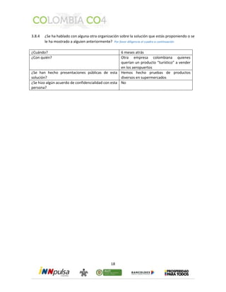 3.8.4 ¿Se ha hablado con alguna otra organización sobre la solución que estás proponiendo o se 
le ha mostrado a alguien anteriormente? Por favor diligencia el cuadro a continuación 
¿Cuándo? 6 meses atrás 
¿Con quién? Otra empresa colombiana quienes 
18 
querían un producto “turístico” a vender 
en los aeropuertos 
¿Se han hecho presentaciones públicas de esta 
solución? 
Hemos hecho pruebas de productos 
diversos en supermercados 
¿Se hizo algún acuerdo de confidencialidad con esta 
persona? 
No 
 